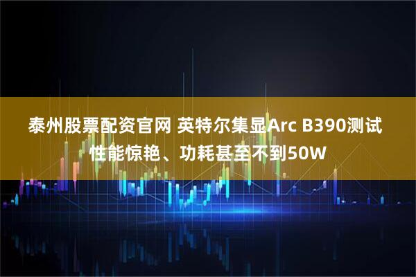 泰州股票配资官网 英特尔集显Arc B390测试 性能惊艳、功耗甚至不到50W