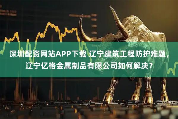 深圳配资网站APP下载 辽宁建筑工程防护难题，辽宁亿格金属制品有限公司如何解决？