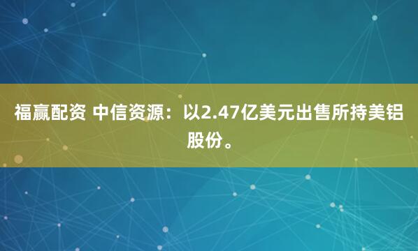 福赢配资 中信资源：以2.47亿美元出售所持美铝股份。