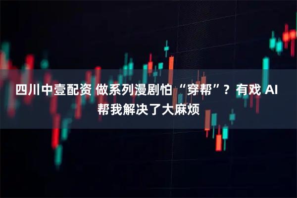四川中壹配资 做系列漫剧怕 “穿帮”？有戏 AI 帮我解决了大麻烦