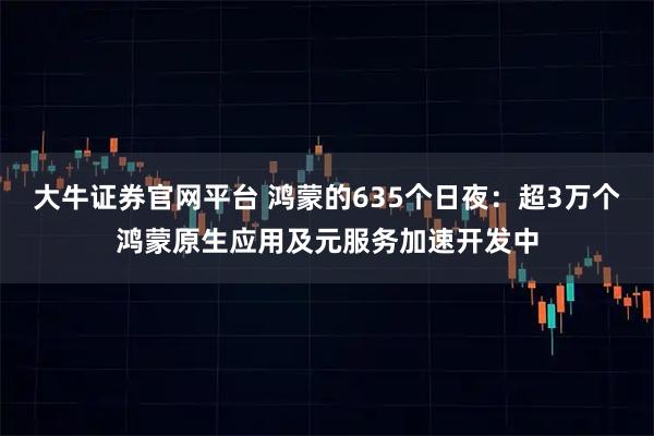 大牛证券官网平台 鸿蒙的635个日夜：超3万个鸿蒙原生应用及元服务加速开发中