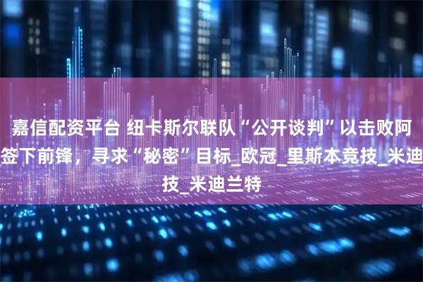嘉信配资平台 纽卡斯尔联队“公开谈判”以击败阿森纳签下前锋，寻求“秘密”目标_欧冠_里斯本竞技_米迪兰特