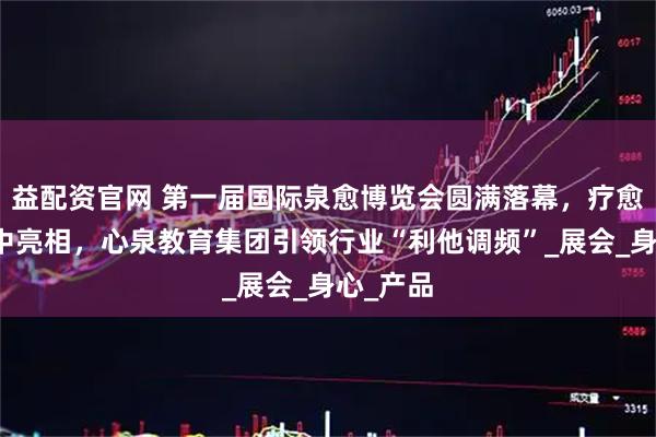 益配资官网 第一届国际泉愈博览会圆满落幕，疗愈产业集中亮相，心泉教育集团引领行业“利他调频”_展会_身心_产品