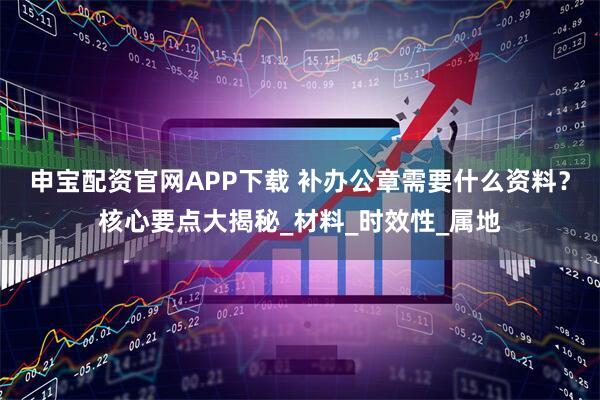 申宝配资官网APP下载 补办公章需要什么资料？核心要点大揭秘_材料_时效性_属地