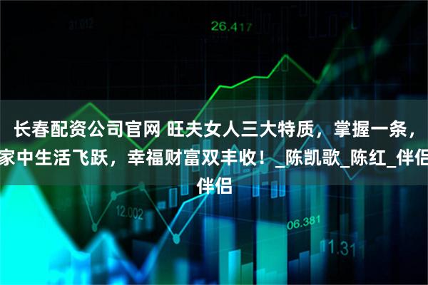 长春配资公司官网 旺夫女人三大特质，掌握一条，家中生活飞跃，幸福财富双丰收！_陈凯歌_陈红_伴侣