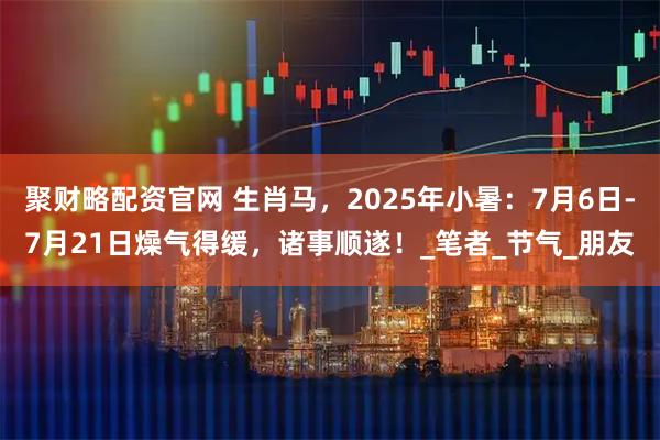 聚财略配资官网 生肖马，2025年小暑：7月6日-7月21日燥气得缓，诸事顺遂！_笔者_节气_朋友
