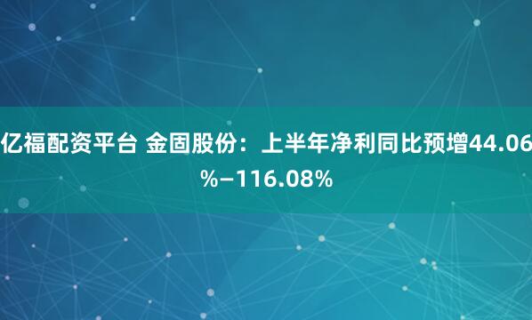 亿福配资平台 金固股份：上半年净利同比预增44.06%—116.08%