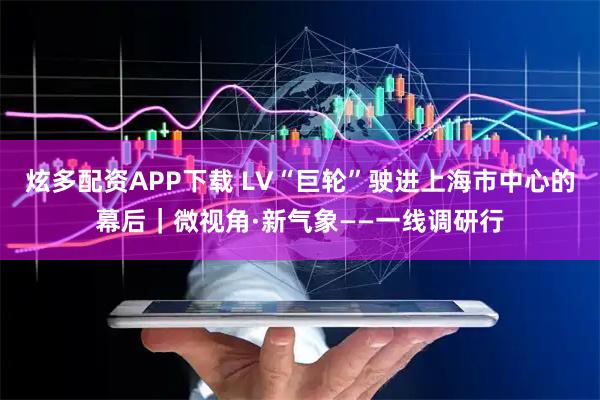 炫多配资APP下载 LV“巨轮”驶进上海市中心的幕后｜微视角·新气象——一线调研行