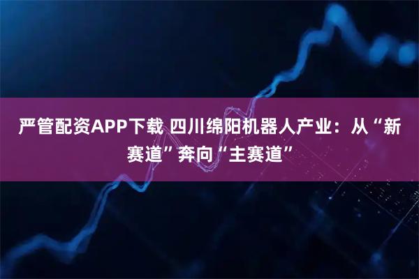 严管配资APP下载 四川绵阳机器人产业：从“新赛道”奔向“主赛道”