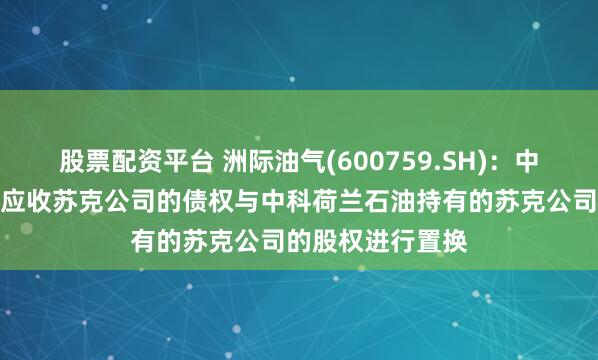 股票配资平台 洲际油气(600759.SH)：中科荷兰能源拟将应收苏克公司的债权与中科荷兰石油持有的苏克公司的股权进行置换