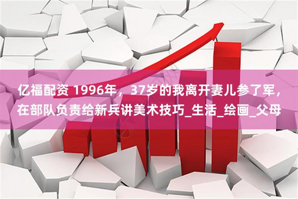 亿福配资 1996年，37岁的我离开妻儿参了军，在部队负责给新兵讲美术技巧_生活_绘画_父母