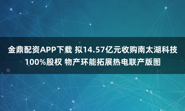 金鼎配资APP下载 拟14.57亿元收购南太湖科技100%股权 物产环能拓展热电联产版图