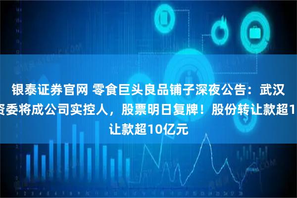 银泰证券官网 零食巨头良品铺子深夜公告：武汉市国资委将成公司实控人，股票明日复牌！股份转让款超10亿元