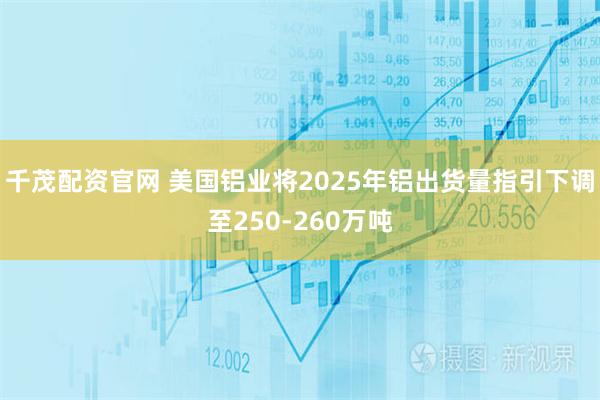 千茂配资官网 美国铝业将2025年铝出货量指引下调至250-260万吨