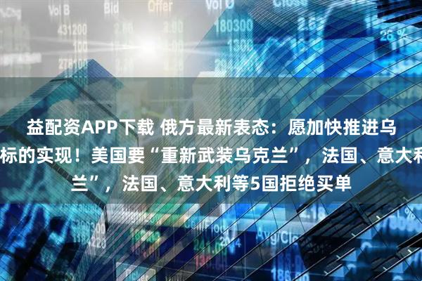 益配资APP下载 俄方最新表态：愿加快推进乌克兰局势调解目标的实现！美国要“重新武装乌克兰”，法国、意大利等5国拒绝买单