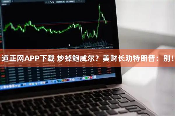 道正网APP下载 炒掉鲍威尔？美财长劝特朗普：别！