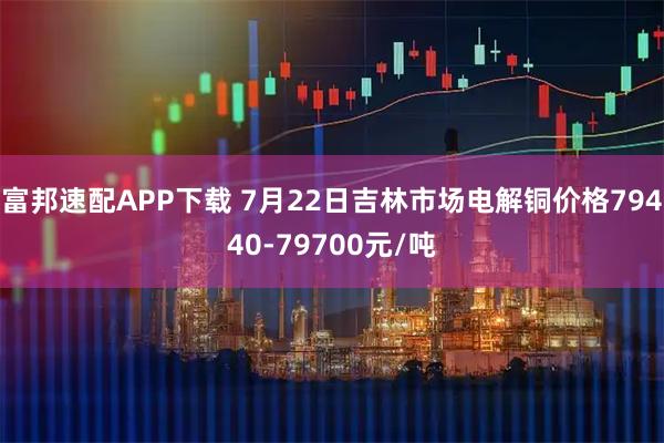 富邦速配APP下载 7月22日吉林市场电解铜价格79440-79700元/吨