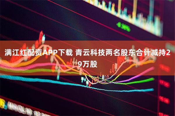 满江红配资APP下载 青云科技两名股东合计减持29万股