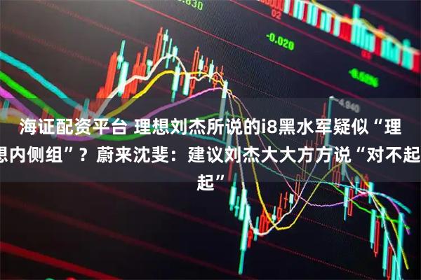 海证配资平台 理想刘杰所说的i8黑水军疑似“理想内侧组”？蔚来沈斐：建议刘杰大大方方说“对不起”