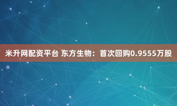 米升网配资平台 东方生物：首次回购0.9555万股