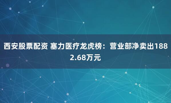 西安股票配资 塞力医疗龙虎榜：营业部净卖出1882.68万元