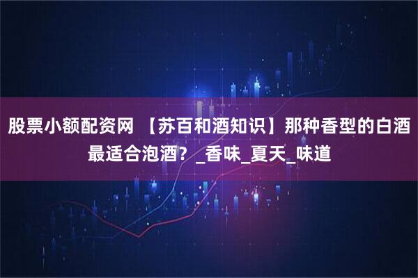 股票小额配资网 【苏百和酒知识】那种香型的白酒最适合泡酒？_香味_夏天_味道
