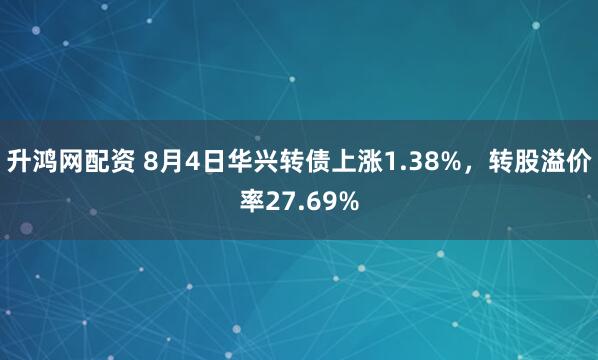 升鸿网配资 8月4日华兴转债上涨1.38%，转股溢价率27.69%