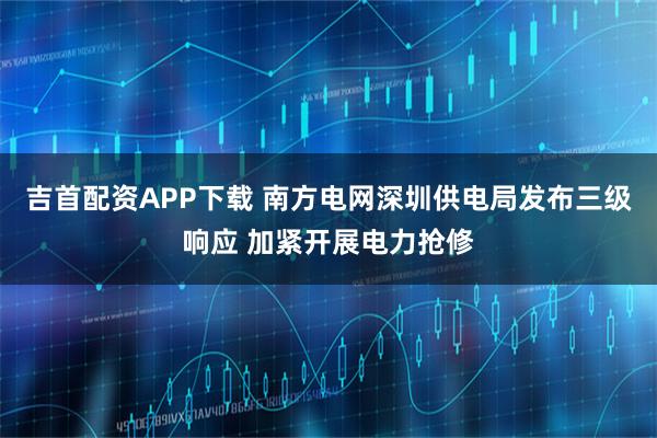 吉首配资APP下载 南方电网深圳供电局发布三级响应 加紧开展电力抢修