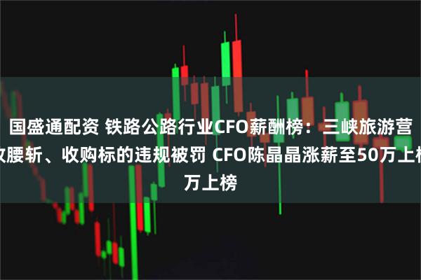 国盛通配资 铁路公路行业CFO薪酬榜：三峡旅游营收腰斩、收购标的违规被罚 CFO陈晶晶涨薪至50万上榜