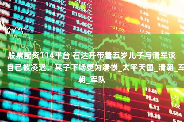 股票配资114平台 石达开带着五岁儿子与清军谈判，自己被凌迟，其子下场更为凄惨_太平天国_清朝_军队