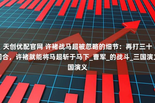 天创优配官网 许褚战马超被忽略的细节：再打三十回合，许褚就能将马超斩于马下_曹军_的战斗_三国演义