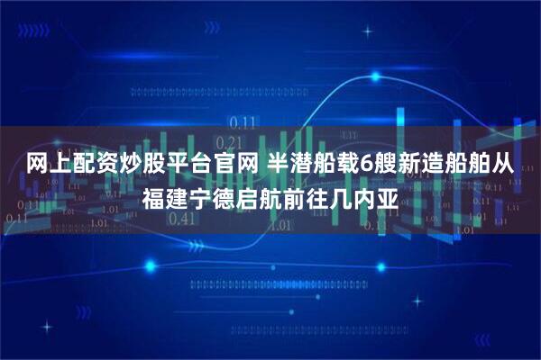 网上配资炒股平台官网 半潜船载6艘新造船舶从福建宁德启航前往几内亚
