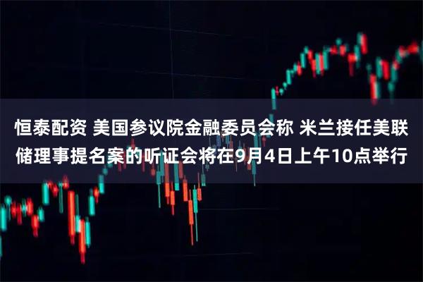 恒泰配资 美国参议院金融委员会称 米兰接任美联储理事提名案的听证会将在9月4日上午10点举行