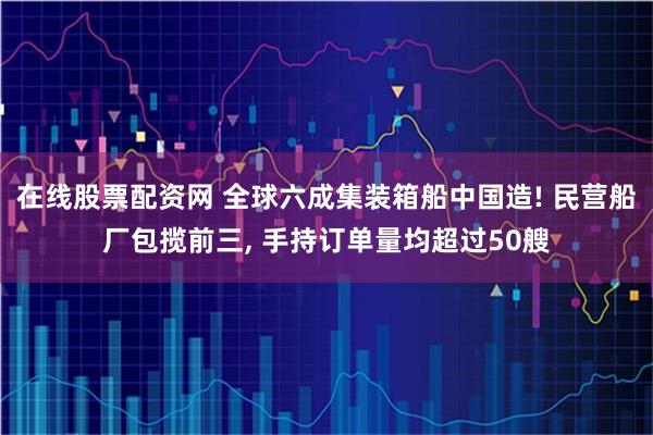 在线股票配资网 全球六成集装箱船中国造! 民营船厂包揽前三, 手持订单量均超过50艘