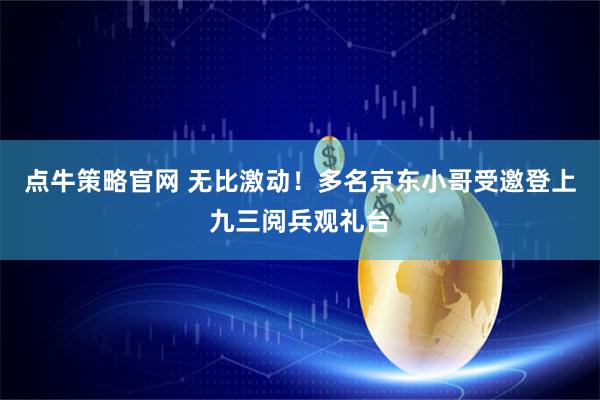 点牛策略官网 无比激动！多名京东小哥受邀登上九三阅兵观礼台