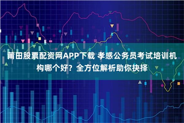 莆田股票配资网APP下载 孝感公务员考试培训机构哪个好？全方位解析助你抉择