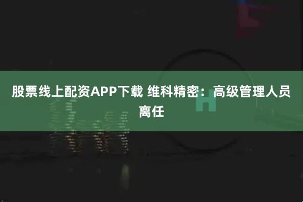 股票线上配资APP下载 维科精密:高级管理人员离任