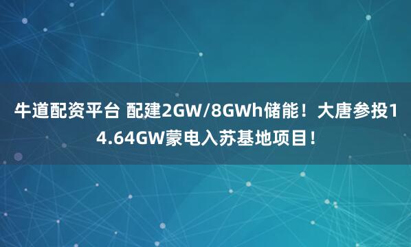 牛道配资平台 配建2GW/8GWh储能！大唐参投14.64GW蒙电入苏基地项目！