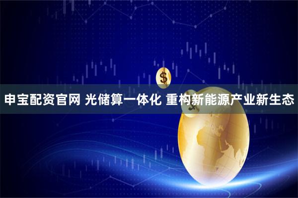 申宝配资官网 光储算一体化 重构新能源产业新生态