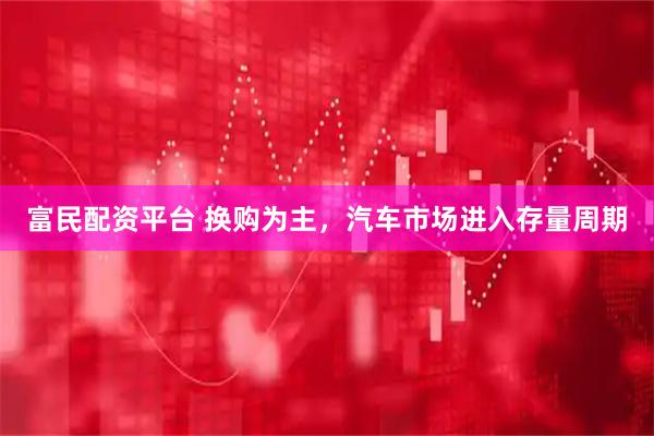 富民配资平台 换购为主，汽车市场进入存量周期